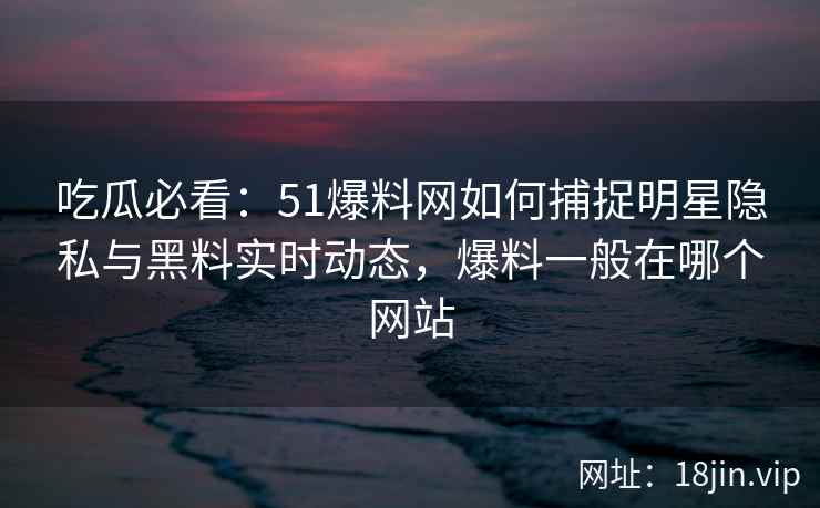 吃瓜必看：51爆料网如何捕捉明星隐私与黑料实时动态，爆料一般在哪个网站