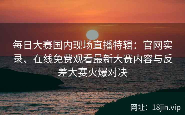 每日大赛国内现场直播特辑：官网实录、在线免费观看最新大赛内容与反差大赛火爆对决