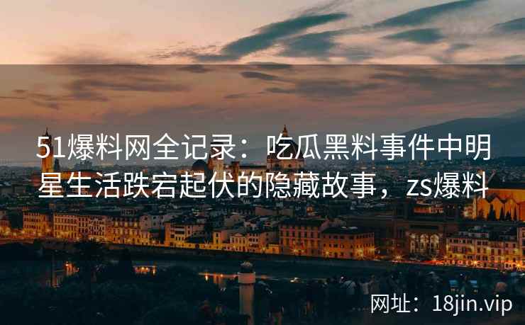 51爆料网全记录：吃瓜黑料事件中明星生活跌宕起伏的隐藏故事，zs爆料