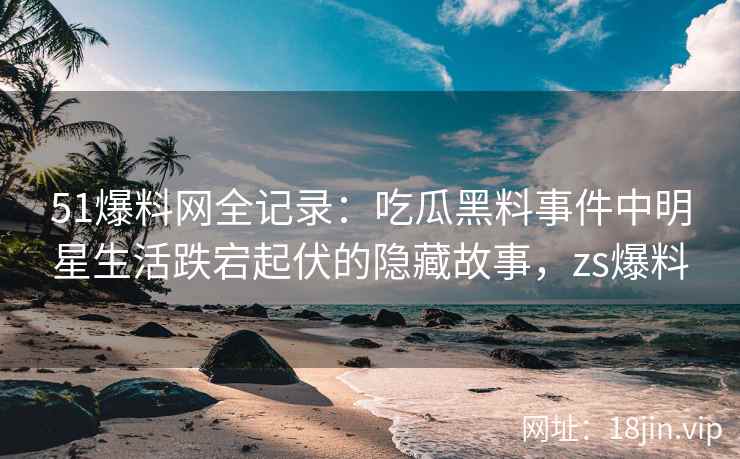 51爆料网全记录：吃瓜黑料事件中明星生活跌宕起伏的隐藏故事，zs爆料