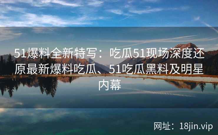 51爆料全新特写：吃瓜51现场深度还原最新爆料吃瓜、51吃瓜黑料及明星内幕