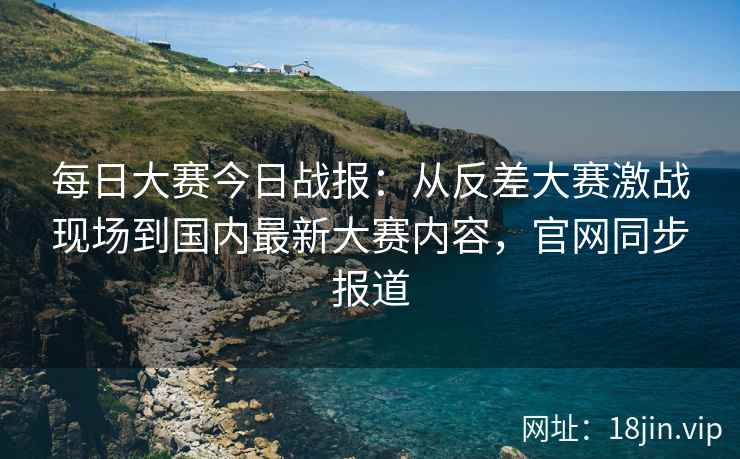 每日大赛今日战报：从反差大赛激战现场到国内最新大赛内容，官网同步报道