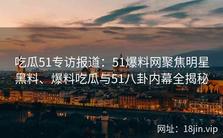 吃瓜51专访报道：51爆料网聚焦明星黑料、爆料吃瓜与51八卦内幕全揭秘